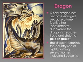  A fiery dragon has
become enraged
because a lone
fugitive has
inadvertently
discovered the
dragon’s treasure-
trove and stolen a
golden goblet.
 The dragon terrorizes
the countryside at
night, burning
several homes,
including Beowulf’s.
 