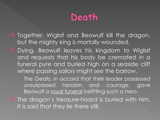  Together, Wiglaf and Beowulf kill the dragon,
but the mighty king is mortally wounded.
 Dying, Beowulf leaves his kingdom to Wiglaf
and requests that his body be cremated in a
funeral pyre and buried high on a seaside cliff
where passing sailors might see the barrow.
› The Geats, in accord that their leader possessed
unsurpassed heroism and courage, gave
Beowulf a royal funeral befitting such a hero.
 The dragon’s treasure-hoard is buried with him.
It is said that they lie there still.
 