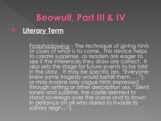  Literary Term
› Foreshadowing – The technique of giving hints
or clues of what is to come. This device helps
to create suspense, as readers are eager to
see if the inferences they draw are correct. It
also sets the stage for future events to be told
in the story. It may be specific (ex. “Everyone
knew some tragedy would befall them. . . “);
or may involve only vague hints expressed
through setting or other description (ex. “Silent,
lonely and sublime, the castle seemed to
stand sovereign over the scene and to frown
in defiance on all who dared to invade its
solitary reign…”)
 