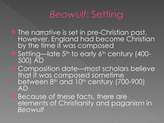  The narrative is set in pre-Christian past.
However, England had become Christian
by the time it was composed
 Setting—late 5th
to early 6th
century (400-
500) AD
 Composition date—most scholars believe
that it was composed sometime
between 8th
and 10th
century (700-900)
AD
 Because of these facts, there are
elements of Christianity and paganism in
Beowulf
 