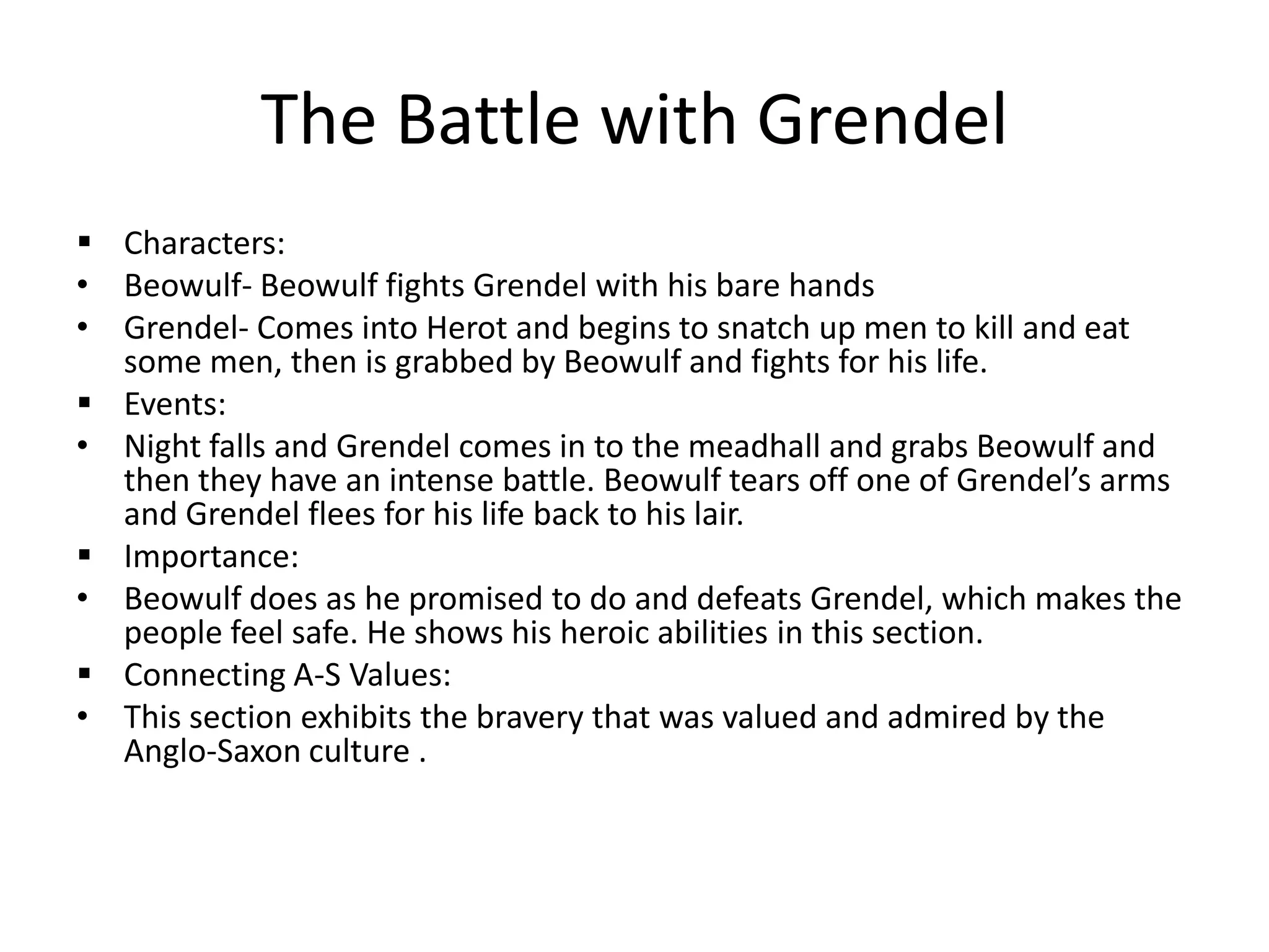The Battle with GrendelCharacters:Beowulf- Beowulf fights Grendel with his bare handsGrendel- Comes into Herot and begins to snatch up men to kill and eat some men, then is grabbed by Beowulf and fights for his life.Events: Night falls and Grendel comes in to the meadhall and grabs Beowulf and then they have an intense battle. Beowulf tears off one of Grendel’s arms and Grendel flees for his life back to his lair. Importance: Beowulf does as he promised to do and defeats Grendel, which makes the people feel safe. He shows his heroic abilities in this section.Connecting A-S Values:This section exhibits the bravery that was valued and admired by the Anglo-Saxon culture .