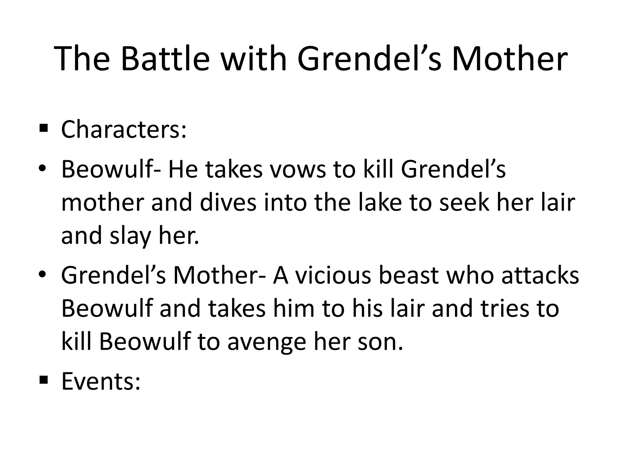The Battle with Grendel’s MotherCharacters:Beowulf- He takes vows to kill Grendel’s mother and dives into the lake to seek her lair and slay her.Grendel’s Mother- A vicious beast who attacks Beowulf and takes him to his lair and tries to kill Beowulf to avenge her son.Events: