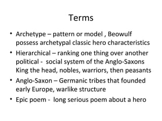 Terms
• Archetype – pattern or model , Beowulf
  possess archetypal classic hero characteristics
• Hierarchical – ranking one thing over another
  political - social system of the Anglo-Saxons
  King the head, nobles, warriors, then peasants
• Anglo-Saxon – Germanic tribes that founded
  early Europe, warlike structure
• Epic poem - long serious poem about a hero
 