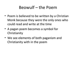 Beowulf – the Poem
• Poem is believed to be written by a Christian
  Monk because they were the only ones who
  could read and write at the time
• A pagan poem becomes a symbol for
  Christianity
• We see elements of both paganism and
  Christianity with in the poem
 
