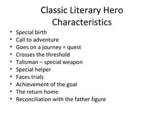 Classic Literary Hero
                 Characteristics
•   Special birth
•   Call to adventure
•   Goes on a journey = quest
•   Crosses the threshold
•   Talisman – special weapon
•   Special helper
•   Faces trials
•   Achievement of the goal
•   The return home
•   Reconciliation with the father figure
 