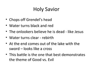 Holy Savior
• Chops off Grendel’s head
• Water turns black and red
• The onlookers believe he is dead - like Jesus
• Water turns clear - rebirth
• At the end comes out of the lake with the
  sword – looks like a cross
• This battle is the one that best demonstrates
  the theme of Good vs. Evil
 