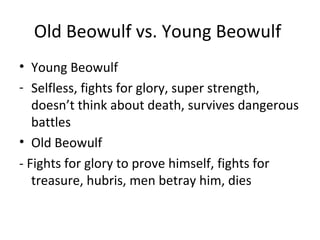 Old Beowulf vs. Young Beowulf
• Young Beowulf
- Selfless, fights for glory, super strength,
   doesn’t think about death, survives dangerous
   battles
• Old Beowulf
- Fights for glory to prove himself, fights for
   treasure, hubris, men betray him, dies
 