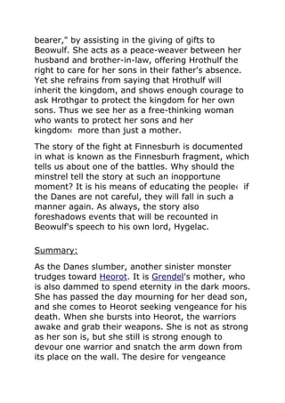 bearer," by assisting in the giving of gifts to
Beowulf. She acts as a peace-weaver between her
husband and brother-in-law, offering Hrothulf the
right to care for her sons in their father's absence.
Yet she refrains from saying that Hrothulf will
inherit the kingdom, and shows enough courage to
ask Hrothgar to protect the kingdom for her own
sons. Thus we see her as a free-thinking woman
who wants to protect her sons and her
kingdom‹ more than just a mother.
The story of the fight at Finnesburh is documented
in what is known as the Finnesburh fragment, which
tells us about one of the battles. Why should the
minstrel tell the story at such an inopportune
moment? It is his means of educating the people‹ if
the Danes are not careful, they will fall in such a
manner again. As always, the story also
foreshadows events that will be recounted in
Beowulf's speech to his own lord, Hygelac.
Summary:
As the Danes slumber, another sinister monster
trudges toward Heorot. It is Grendel's mother, who
is also dammed to spend eternity in the dark moors.
She has passed the day mourning for her dead son,
and she comes to Heorot seeking vengeance for his
death. When she bursts into Heorot, the warriors
awake and grab their weapons. She is not as strong
as her son is, but she still is strong enough to
devour one warrior and snatch the arm down from
its place on the wall. The desire for vengeance
 
