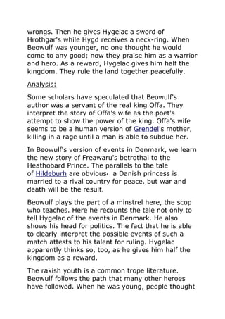 wrongs. Then he gives Hygelac a sword of
Hrothgar's while Hygd receives a neck-ring. When
Beowulf was younger, no one thought he would
come to any good; now they praise him as a warrior
and hero. As a reward, Hygelac gives him half the
kingdom. They rule the land together peacefully.
Analysis:
Some scholars have speculated that Beowulf's
author was a servant of the real king Offa. They
interpret the story of Offa's wife as the poet's
attempt to show the power of the king. Offa's wife
seems to be a human version of Grendel's mother,
killing in a rage until a man is able to subdue her.
In Beowulf's version of events in Denmark, we learn
the new story of Freawaru's betrothal to the
Heathobard Prince. The parallels to the tale
of Hildeburh are obvious‹ a Danish princess is
married to a rival country for peace, but war and
death will be the result.
Beowulf plays the part of a minstrel here, the scop
who teaches. Here he recounts the tale not only to
tell Hygelac of the events in Denmark. He also
shows his head for politics. The fact that he is able
to clearly interpret the possible events of such a
match attests to his talent for ruling. Hygelac
apparently thinks so, too, as he gives him half the
kingdom as a reward.
The rakish youth is a common trope literature.
Beowulf follows the path that many other heroes
have followed. When he was young, people thought
 
