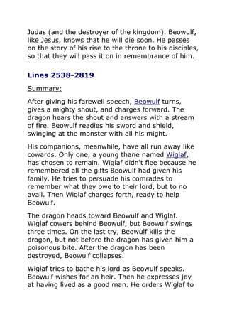 Judas (and the destroyer of the kingdom). Beowulf,
like Jesus, knows that he will die soon. He passes
on the story of his rise to the throne to his disciples,
so that they will pass it on in remembrance of him.
Lines 2538-2819
Summary:
After giving his farewell speech, Beowulf turns,
gives a mighty shout, and charges forward. The
dragon hears the shout and answers with a stream
of fire. Beowulf readies his sword and shield,
swinging at the monster with all his might.
His companions, meanwhile, have all run away like
cowards. Only one, a young thane named Wiglaf,
has chosen to remain. Wiglaf didn't flee because he
remembered all the gifts Beowulf had given his
family. He tries to persuade his comrades to
remember what they owe to their lord, but to no
avail. Then Wiglaf charges forth, ready to help
Beowulf.
The dragon heads toward Beowulf and Wiglaf.
Wiglaf cowers behind Beowulf, but Beowulf swings
three times. On the last try, Beowulf kills the
dragon, but not before the dragon has given him a
poisonous bite. After the dragon has been
destroyed, Beowulf collapses.
Wiglaf tries to bathe his lord as Beowulf speaks.
Beowulf wishes for an heir. Then he expresses joy
at having lived as a good man. He orders Wiglaf to
 