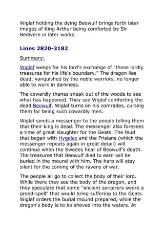 Wiglaf holding the dying Beowulf brings forth later
images of King Arthur being comforted by Sir
Bedivere in later works.
Lines 2820-3182
Summary:
Wiglaf weeps for his lord's exchange of "those lordly
treasures for his life's boundary." The dragon lies
dead, vanquished by the noble warriors, no longer
able to work in darkness.
The cowardly thanes sneak out of the woods to see
what has happened. They see Wiglaf comforting the
dead Beowulf. Wiglaf turns on his comrades, cursing
them for being such cowardly men.
Wiglaf sends a messenger to the people telling them
that their king is dead. The messenger also foresees
a time of great slaughter for the Geats. The feud
that began with Hygelac and the Frisians (which the
messenger repeats again in great detail) will
continue when the Swedes hear of Beowulf's death.
The treasures that Beowulf died to earn will be
buried in the mound with him. The harp will stay
silent for the coming of the ravens of war.
The people all go to collect the body of their lord.
While there they see the body of the dragon, and
they speculate that some "ancient sorcerers swore a
greed-spell" that would bring suffering to the Geats.
Wiglaf orders the burial mound prepared, while the
dragon's body is to be shoved into the waters. At
 