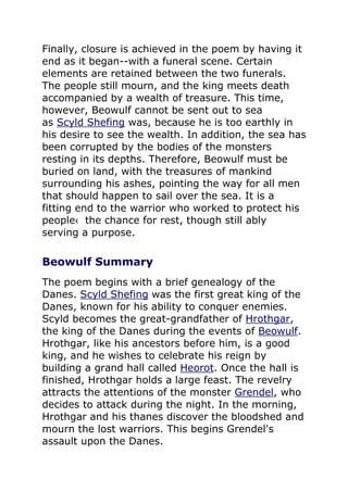 Finally, closure is achieved in the poem by having it
end as it began--with a funeral scene. Certain
elements are retained between the two funerals.
The people still mourn, and the king meets death
accompanied by a wealth of treasure. This time,
however, Beowulf cannot be sent out to sea
as Scyld Shefing was, because he is too earthly in
his desire to see the wealth. In addition, the sea has
been corrupted by the bodies of the monsters
resting in its depths. Therefore, Beowulf must be
buried on land, with the treasures of mankind
surrounding his ashes, pointing the way for all men
that should happen to sail over the sea. It is a
fitting end to the warrior who worked to protect his
people‹ the chance for rest, though still ably
serving a purpose.
Beowulf Summary
The poem begins with a brief genealogy of the
Danes. Scyld Shefing was the first great king of the
Danes, known for his ability to conquer enemies.
Scyld becomes the great-grandfather of Hrothgar,
the king of the Danes during the events of Beowulf.
Hrothgar, like his ancestors before him, is a good
king, and he wishes to celebrate his reign by
building a grand hall called Heorot. Once the hall is
finished, Hrothgar holds a large feast. The revelry
attracts the attentions of the monster Grendel, who
decides to attack during the night. In the morning,
Hrothgar and his thanes discover the bloodshed and
mourn the lost warriors. This begins Grendel's
assault upon the Danes.
 