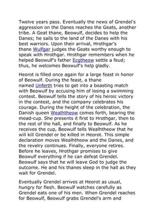 Twelve years pass. Eventually the news of Grendel's
aggression on the Danes reaches the Geats, another
tribe. A Geat thane, Beowulf, decides to help the
Danes; he sails to the land of the Danes with his
best warriors. Upon their arrival, Hrothgar's
thane Wulfgar judges the Geats worthy enough to
speak with Hrothgar. Hrothgar remembers when he
helped Beowulf's father Ecgtheow settle a feud;
thus, he welcomes Beowulf's help gladly.
Heorot is filled once again for a large feast in honor
of Beowulf. During the feast, a thane
named Unferth tries to get into a boasting match
with Beowulf by accusing him of losing a swimming
contest. Beowulf tells the story of his heroic victory
in the contest, and the company celebrates his
courage. During the height of the celebration, the
Danish queen Wealhtheow comes forth, bearing the
mead-cup. She presents it first to Hrothgar, then to
the rest of the hall, and finally to Beowulf. As he
receives the cup, Beowulf tells Wealhtheow that he
will kill Grendel or be killed in Heorot. This simple
declaration moves Wealhtheow and the Danes, and
the revelry continues. Finally, everyone retires.
Before he leaves, Hrothgar promises to give
Beowulf everything if he can defeat Grendel.
Beowulf says that he will leave God to judge the
outcome. He and his thanes sleep in the hall as they
wait for Grendel.
Eventually Grendel arrives at Heorot as usual,
hungry for flesh. Beowulf watches carefully as
Grendel eats one of his men. When Grendel reaches
for Beowulf, Beowulf grabs Grendel's arm and
 