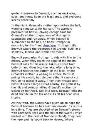 golden treasures to Beowulf, such as necklaces,
cups, and rings. Soon the feast ends, and everyone
sleeps peacefully.
In the night, Grendel's mother approaches the hall,
wanting vengeance for her son. The warriors
prepared for battle, leaving enough time for
Grendel's mother to grab one of Hrothgar's
counselors and run away. When Beowulf is
summoned to the hall, he finds Hrothgar in
mourning for his friend Aeschere. Hrothgar tells
Beowulf where the creatures like Grendel live‹ in a
shadowy, fearful land within the moors.
Beowulf persuades Hrothgar to ride with him to the
moors. When they reach the edge of the moors,
Beowulf calls for his armor, takes a sword from
Unferth, and dives into the lake. After a long time,
Beowulf reaches the bottom of the lake, where
Grendel's mother is waiting to attack. Beowulf
swings his sword, but discovers that it cannot cut
her, so he tosses it away. They then wrestle until
Beowulf spies a large sword nearby. He grabs it by
the hilt and swings‹ killing Grendel's mother by
slicing off her head. Still in a rage, Beowulf finds the
dead Grendel in the lair and cuts off his head as a
trophy.
As they wait, the Danes have given up all hope for
Beowulf because he has been underwater for such a
long time. They are shocked when Beowulf returns
with Grendel's head and the hilt of the sword (which
melted with the heat of Grendel's blood). They bear
the hero and his booty back to Heorot, where
 