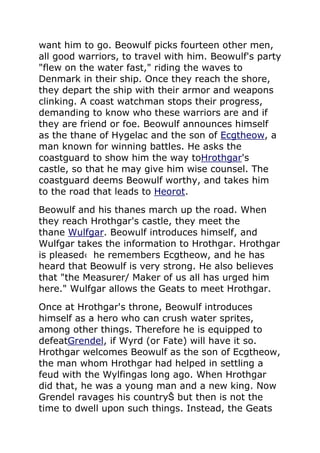 want him to go. Beowulf picks fourteen other men,
all good warriors, to travel with him. Beowulf's party
"flew on the water fast," riding the waves to
Denmark in their ship. Once they reach the shore,
they depart the ship with their armor and weapons
clinking. A coast watchman stops their progress,
demanding to know who these warriors are and if
they are friend or foe. Beowulf announces himself
as the thane of Hygelac and the son of Ecgtheow, a
man known for winning battles. He asks the
coastguard to show him the way toHrothgar's
castle, so that he may give him wise counsel. The
coastguard deems Beowulf worthy, and takes him
to the road that leads to Heorot.
Beowulf and his thanes march up the road. When
they reach Hrothgar's castle, they meet the
thane Wulfgar. Beowulf introduces himself, and
Wulfgar takes the information to Hrothgar. Hrothgar
is pleased‹ he remembers Ecgtheow, and he has
heard that Beowulf is very strong. He also believes
that "the Measurer/ Maker of us all has urged him
here." Wulfgar allows the Geats to meet Hrothgar.
Once at Hrothgar's throne, Beowulf introduces
himself as a hero who can crush water sprites,
among other things. Therefore he is equipped to
defeatGrendel, if Wyrd (or Fate) will have it so.
Hrothgar welcomes Beowulf as the son of Ecgtheow,
the man whom Hrothgar had helped in settling a
feud with the Wylfingas long ago. When Hrothgar
did that, he was a young man and a new king. Now
Grendel ravages his countryŠ but then is not the
time to dwell upon such things. Instead, the Geats
 