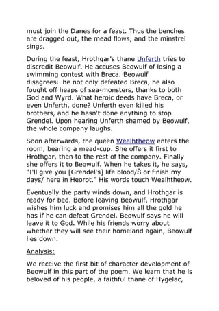 must join the Danes for a feast. Thus the benches
are dragged out, the mead flows, and the minstrel
sings.
During the feast, Hrothgar's thane Unferth tries to
discredit Beowulf. He accuses Beowulf of losing a
swimming contest with Breca. Beowulf
disagrees‹ he not only defeated Breca, he also
fought off heaps of sea-monsters, thanks to both
God and Wyrd. What heroic deeds have Breca, or
even Unferth, done? Unferth even killed his
brothers, and he hasn't done anything to stop
Grendel. Upon hearing Unferth shamed by Beowulf,
the whole company laughs.
Soon afterwards, the queen Wealhtheow enters the
room, bearing a mead-cup. She offers it first to
Hrothgar, then to the rest of the company. Finally
she offers it to Beowulf. When he takes it, he says,
"I'll give you [Grendel's] life blood/Š or finish my
days/ here in Heorot." His words touch Wealhtheow.
Eventually the party winds down, and Hrothgar is
ready for bed. Before leaving Beowulf, Hrothgar
wishes him luck and promises him all the gold he
has if he can defeat Grendel. Beowulf says he will
leave it to God. While his friends worry about
whether they will see their homeland again, Beowulf
lies down.
Analysis:
We receive the first bit of character development of
Beowulf in this part of the poem. We learn that he is
beloved of his people, a faithful thane of Hygelac,
 