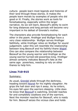 culture‹ people learn most legends and histories of
their land through these stories. It makes the
people learn morals by examples of people who did
good or ill. Finally, the stories work as tools for
foreshadowing, especially within the larger
narrative. As we will learn, Beowulf's ability to swim
for long distances and long periods will become very
important in his defeat of Grendel's mother.
The characters also provide foreshadowing for each
other in the poem. Hrothgar and Wulfgar have a
very close relationship‹ Wulfgar serves Hrothgar
faithfully, while Hrothgar relies on Wulfgar for sound
judgement. Later this will resemble the relationship
between king Beowulf and his faithful thane Wiglaf.
One can also compare the relationship between
Beowulf as the young warrior and Hrothgar as the
young-warrior-turned-old-powerless-king. Hrothgar
almost certainly indicates Beowulf's fate at the
same age‹ powerless, needing to rely on other
thanes to help him.
Lines 710-915
Summary:
As usual, Grendel plods through the darkness,
heading toward Heorot for his nightly slaughter. He
grips the hall door and rips it away. As he enters,
his eyes fall upon the warriors sleeping. Little does
he know that Beowulf is watching. Grendel reaches
for and completely swallows one of the warriors.
Next the monster reaches for Beowulf, who is ready
for him. Beowulf seizes the vicious claw and holds
 