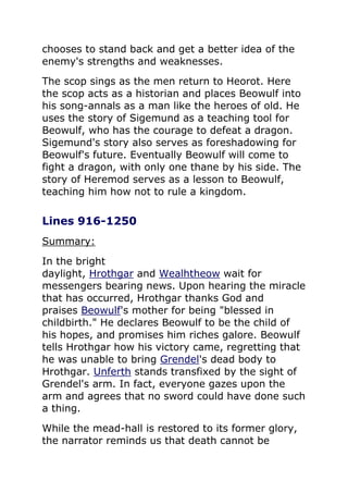 chooses to stand back and get a better idea of the
enemy's strengths and weaknesses.
The scop sings as the men return to Heorot. Here
the scop acts as a historian and places Beowulf into
his song-annals as a man like the heroes of old. He
uses the story of Sigemund as a teaching tool for
Beowulf, who has the courage to defeat a dragon.
Sigemund's story also serves as foreshadowing for
Beowulf's future. Eventually Beowulf will come to
fight a dragon, with only one thane by his side. The
story of Heremod serves as a lesson to Beowulf,
teaching him how not to rule a kingdom.
Lines 916-1250
Summary:
In the bright
daylight, Hrothgar and Wealhtheow wait for
messengers bearing news. Upon hearing the miracle
that has occurred, Hrothgar thanks God and
praises Beowulf's mother for being "blessed in
childbirth." He declares Beowulf to be the child of
his hopes, and promises him riches galore. Beowulf
tells Hrothgar how his victory came, regretting that
he was unable to bring Grendel's dead body to
Hrothgar. Unferth stands transfixed by the sight of
Grendel's arm. In fact, everyone gazes upon the
arm and agrees that no sword could have done such
a thing.
While the mead-hall is restored to its former glory,
the narrator reminds us that death cannot be
 