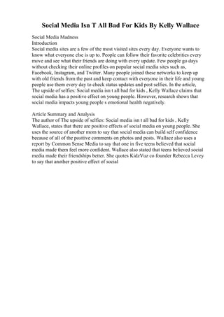 Social Media Isn T All Bad For Kids By Kelly Wallace
Social Media Madness
Introduction
Social media sites are a few of the most visited sites every day. Everyone wants to
know what everyone else is up to. People can follow their favorite celebrities every
move and see what their friends are doing with every update. Few people go days
without checking their online profiles on popular social media sites such as,
Facebook, Instagram, and Twitter. Many people joined these networks to keep up
with old friends from the past and keep contact with everyone in their life and young
people use them every day to check status updates and post selfies. In the article,
The upside of selfies: Social media isn t all bad for kids , Kelly Wallace claims that
social media has a positive effect on young people. However, research shows that
social media impacts young people s emotional health negatively.
Article Summary and Analysis
The author of The upside of selfies: Social media isn t all bad for kids , Kelly
Wallace, states that there are positive effects of social media on young people. She
uses the source of another mom to say that social media can build self confidence
because of all of the positive comments on photos and posts. Wallace also uses a
report by Common Sense Media to say that one in five teens believed that social
media made them feel more confident. Wallace also stated that teens believed social
media made their friendships better. She quotes KidzVuz co founder Rebecca Levey
to say that another positive effect of social
 