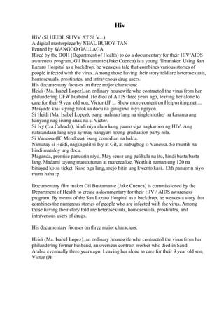 Hiv
HIV (SI HEIDI, SI IVY AT SI V...)
A digital masterpiece by NEAL BUBOY TAN
Penned by WANGGO GALLAGA
Hired by the DOH (Department of Health) to do a documentary for their HIV/AIDS
awareness program, Gil Bustamante (Jake Cuenca) is a young filmmaker. Using San
Lazaro Hospital as a backdrop, he weaves a tale that combines various stories of
people infected with the virus. Among those having their story told are heterosexuals,
homosexuals, prostitutes, and intravenous drug users.
His documentary focuses on three major characters:
Heidi (Ma. Isabel Lopez), an ordinary housewife who contracted the virus from her
philandering OFW husband. He died of AIDS three years ago, leaving her alone to
care for their 9 year old son, Victor (JP ... Show more content on Helpwriting.net ...
Masyado kasi siyang tutok sa docu na ginagawa niya ngayon.
Si Heidi (Ma. Isabel Lopez), isang mahirap lang na single mother na kasama ang
kanyang nag iisang anak na si Victor.
Si Ivy (Iza Calzado), hindi niya alam kung paano siya nagkaroon ng HIV. Ang
natatandaan lang niya ay may nangyari noong graduation party nila.
Si Vanessa (IC Mendoza), isang comedian na bakla.
Namatay si Heidi, nagkagalit si Ivy at Gil, at nabugbog si Vanessa. So muntik na
hindi matuloy ung docu.
Maganda, promise panuorin niyo. May sense ung pelikula na ito, hindi basta basta
lang. Madami tayong matututunan at marerealize. Worth it naman ung 120 na
binayad ko sa ticket. Kaso nga lang, mejo bitin ung kwento kasi.. Ehh panuorin niyo
muna haha :p
Documentary film maker Gil Bustamante (Jake Cuenca) is commissioned by the
Department of Health to create a documentary for their HIV / AIDS awareness
program. By means of the San Lazaro Hospital as a backdrop, he weaves a story that
combines the numerous stories of people who are infected with the virus. Among
those having their story told are heterosexuals, homosexuals, prostitutes, and
intravenous users of drugs.
His documentary focuses on three major characters:
Heidi (Ma. Isabel Lopez), an ordinary housewife who contracted the virus from her
philandering former husband, an overseas contract worker who died in Saudi
Arabia eventually three years ago. Leaving her alone to care for their 9 year old son,
Victor (JP
 