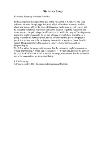 Statistics Essay
Executive Summary Business Statistics
In this assignment I compiled the data of the Nissan GT R 3.8 (R35). The Data
collected includes the age, type and price which allowed me to make a statistic
about how the age affects the price of this certain model over several years. I will
be using the correlation regression and scatter diagram to get the regression line.
As we can see, the price drops the elder the car is. Inside the range of the diagram the
prediction might be accurate. So we can tell very precisely how much the car is
going to cost in the next few years, but we won t be able to give a very precise
prediction on how much the car is going to cost after a long term (more than 10
years). This project shows the readers to justify ... Show more content on
Helpwriting.net ...
X = 2.5 is within the range, which means that the estimation might be accurate as
we are interpolating. * When age of the car (x) = 10 Years old, price of the car will
be (y) = Y= CHF 41853. X=10 is outside the range, which mean that the estimation
might be inaccurate as we are extrapolating.
8.0 Referencing
1. Francis, Andre, 2004 Business mathematics and Statistics
 