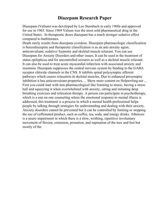 Diazepam Research Paper
Diazepam (Valium) was developed by Leo Sternbach in early 1960s and approved
for use in 1963. Since 1969 Valium was the most sold pharmasutical drug in the
United States . In therapeutic doses diazepam has a much stronger sedative effect
compared to barbiturates.
Death rarely results from diazepam overdose. Diazepam pharmacologic classificaition
is benzodiazepine and therapeutic classification is as an anti anxiety agent,
anticonvulsant, sedative/ hypnotic and skeletal muscle relaxant. You can use
Diazepam for Anxiety Disorders and other issues. It can be used in the treatment of
status epilepticus and for uncontrolled seizures as well as a skeletal muscle relaxant.
It can also be used to treat acute myocardial infarction with associated anxiety and
insomnia. Diazepam suppresses the central nervous system by binding to the GABA
receptor chloride channels in the CNS. It inhibits spinal polysynaptic afferent
pathways which causes relaxation in skeletal muscles. Due to enhanced presynaptic
inhibition it has anticonvulsant properties. ... Show more content on Helpwriting.net ...
First you could start with non pharmacological like listening to music, having a stress
ball and squeezing it when overwhelmed with anxiety, sitting and initiating deep
breathing exercises and relaxation therapy. A person can participate in psychotherapy,
which is a one on one counseling where the emotional response to mental illness is
addressed, this treatment is a process in which a mental health professional helps
people by talking through strategies for understanding and dealing with their anxiety.
Anxiety disorders cannot be prevented but it can be controlled by limiting or stopping
the use of caffeinated product, such as coffee, tea, soda, and energy drinks. Athetosis
is a neuro impairment in which there is a slow, writhing, repetitive involuntary
movement of flexion, extension, pronation, and supination of the toes and feet but
mostly of the
 
