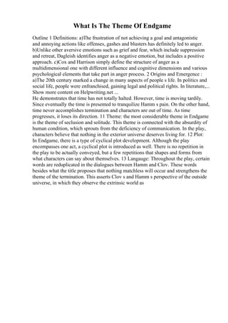 What Is The Theme Of Endgame
Outline 1 Definitions: a)The frustration of not achieving a goal and antagonistic
and annoying actions like offenses, gashes and blusters has definitely led to anger.
b)Unlike other aversive emotions such as grief and fear, which include suppression
and retreat, Dagleish identifies anger as a negative emotion, but includes a positive
approach. c)Cox and Harrison simply define the structure of anger as a
multidimensional one with different influence and cognitive dimensions and various
psychological elements that take part in anger process. 2 Origins and Emergence :
a)The 20th century marked a change in many aspects of people s life. In politics and
social life, people were enfranchised, gaining legal and political rights. In literature,...
Show more content on Helpwriting.net ...
He demonstrates that time has not totally halted. However, time is moving tardily.
Since eventually the time is presented to tranquilize Hamm s pain. On the other hand,
time never accomplishes termination and characters are out of time. As time
progresses, it loses its direction. 11 Theme: the most considerable theme in Endgame
is the theme of seclusion and solitude. This theme is connected with the absurdity of
human condition, which sprouts from the deficiency of communication. In the play,
characters believe that nothing in the exterior universe deserves living for. 12 Plot:
In Endgame, there is a type of cyclical plot development. Although the play
encompasses one act, a cyclical plot is introduced as well. There is no repetition in
the play to be actually conveyed, but a few repetitions that shapes and forms from
what characters can say about themselves. 13 Langauge: Throughout the play, certain
words are reduplicated in the dialogues between Hamm and Clov. These words
besides what the title proposes that nothing matchless will occur and strengthens the
theme of the termination. This asserts Clov s and Hamm s perspective of the outside
universe, in which they observe the extrinsic world as
 