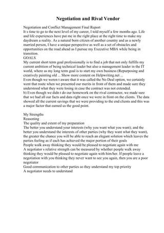 Negotiation and Rival Vendor
Negotiation and Conflict Management Final Report
It s time to go to the next level of my career, I told myself a few months ago. Life
and life experiences have put me in the right place at the right time to make my
daydream a reality. As a natural born citizen of another country and as a newly
married person, I have a unique perspective as well as a set of obstacles and
opportunities on the road ahead as I pursue my Executive MBA while being in
transition.
GOALS
My current short term goal professionally is to find a job that not only fulfills my
current ambition of being technical leader but also a management leader in the IT
world, where as my long term goal is to start my own business (Repurposing and
creatively painting old ... Show more content on Helpwriting.net ...
Even though we weren t aware that it was called the No Deal option, we certainly
went that route when we presented our merits in front of them and made sure they
understood what they were losing in case the contract was not extended.
b) Even though we didn t do our homework on the rival contractor, we made sure
that we had all our facts and data right once we were in front on the clients. The data
showed all the current savings that we were providing to the end clients and this was
a major factor that earned us the good point.
My Strengths
Reasoning
The quality and extent of my preparation
The better you understand your interests (why you want what you want); and the
better you understand the interests of other parties (why they want what they want),
the greater the chance you will be able to reach an elegant solution which leaves the
parties feeling as if each has achieved the major portion of their goals
People walk away thinking they would be pleased to negotiate again with me
A negotiator s relative strength can be measured by whether people walk away
thinking they would be pleased to negotiate again with him/her. If people leave a
negotiation with you thinking they never want to see you again, then you are a poor
negotiator
Good communication to other parties so they understand my top priority
A negotiator needs to understand
 