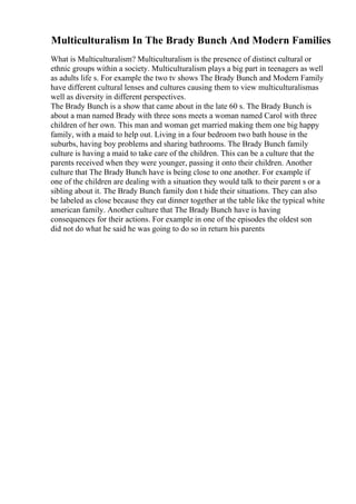 Multiculturalism In The Brady Bunch And Modern Families
What is Multiculturalism? Multiculturalism is the presence of distinct cultural or
ethnic groups within a society. Multiculturalism plays a big part in teenagers as well
as adults life s. For example the two tv shows The Brady Bunch and Modern Family
have different cultural lenses and cultures causing them to view multiculturalismas
well as diversity in different perspectives.
The Brady Bunch is a show that came about in the late 60 s. The Brady Bunch is
about a man named Brady with three sons meets a woman named Carol with three
children of her own. This man and woman get married making them one big happy
family, with a maid to help out. Living in a four bedroom two bath house in the
suburbs, having boy problems and sharing bathrooms. The Brady Bunch family
culture is having a maid to take care of the children. This can be a culture that the
parents received when they were younger, passing it onto their children. Another
culture that The Brady Bunch have is being close to one another. For example if
one of the children are dealing with a situation they would talk to their parent s or a
sibling about it. The Brady Bunch family don t hide their situations. They can also
be labeled as close because they eat dinner together at the table like the typical white
american family. Another culture that The Brady Bunch have is having
consequences for their actions. For example in one of the episodes the oldest son
did not do what he said he was going to do so in return his parents
 