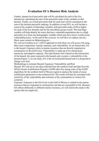 Evaluation Of A Disaster Risk Analysis
Further, domain level percentile rank will be calculated for each of the five
domains by calculating the sum of the percentile ranks of the variables in that
domain. Finally, an overall percentile rank for each tract will be calculated as the
sum of the domain percentile rankings. In addition to total SVI, we will include a
count of the number of individual variables with percentile ranks of 90 or higher
for each of the five domains and for the tract/block group overall. The total flags
variable will help identify the tracts that have vulnerable populations due to a high
percentile in at least one demographic variable which may have lower overall social
vulnerabilityscores. At the end of this exercise, we will have six indices one for...
Show more content on Helpwriting.net ...
We will use Cardona et al. s (2012) approach to risk where we will assess risk using
three main components: hazard, exposure, and vulnerability. In our framework, OA
is the hazard. Exposure refers to marine resources that are directly important to
communities in the Gulf Coast. Vulnerability is made up of two dimensions:
sensitivity and adaptive capacity. The total disaster risk is based on the intersection
of the hazard, the assets exposed to the hazard, and a system s vulnerability to the
hazard (Figure 1). In our study, OA is the environmental hazard and it is projected to
change over time.
Methodology to estimate Hazard, Exposure, Vulnerability and Risk
Hazard: We will use in situ data collected from the northern Gulf and data from the
NOAA Ocean Acidification Program s OAPS after fine tuning some of the OAPS
algorithms for the northern Gulf of Mexico region to analyze the trends of ocean
acidification parameters in the northern Gulf. The trends will then be correlated with
sensitivity of the vulnerability and resilience of the communities in various OA
scenarios.
Exposure: Exposure to the OA levels in the Gulf of Mexico is related to the marine
resources that are important to communities and that are susceptible to OA. Because
OA affects differently to different marine resources, we will restrict the study to the
species that are negatively
 