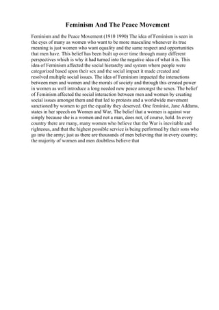 Feminism And The Peace Movement
Feminism and the Peace Movement (1910 1990) The idea of Feminism is seen in
the eyes of many as women who want to be more masculine whenever its true
meaning is just women who want equality and the same respect and opportunities
that men have. This belief has been built up over time through many different
perspectives which is why it had turned into the negative idea of what it is. This
idea of Feminism affected the social hierarchy and system where people were
categorized based upon their sex and the social impact it made created and
resolved multiple social issues. The idea of Feminism impacted the interactions
between men and women and the morals of society and through this created power
in women as well introduce a long needed new peace amongst the sexes. The belief
of Feminism affected the social interaction between men and women by creating
social issues amongst them and that led to protests and a worldwide movement
sanctioned by women to get the equality they deserved. One feminist, Jane Addams,
states in her speech on Women and War, The belief that a women is against war
simply because she is a women and not a man, does not, of course, hold. In every
country there are many, many women who believe that the War is inevitable and
righteous, and that the highest possible service is being performed by their sons who
go into the army; just as there are thousands of men believing that in every country;
the majority of women and men doubtless believe that
 