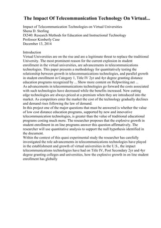 The Impact Of Telecommunication Technology On Virtual...
Impact of Telecommunication Technologies on Virtual Universities
Shena D. Sterling
IX540: Research Methods for Education and Instructional Technology
Professor Kimberly Case
December 13, 2014
Introduction
Virtual Universities are on the rise and are a legitimate threat to replace the traditional
University. The most prominent reason for the current explosion in student
enrollment in the virtual universities, are advancements in telecommunications
technologies. This paper presents a methodology for quantitatively testing the
relationship between growth in telecommunications technologies, and parallel growth
in student enrollment in Category 1, Title IV 2yr and 4yr degree granting distance
education programs recognized by ... Show more content on Helpwriting.net ...
As advancements in telecommunications technologies go forward the costs associated
with such technologies have decreased while the benefits increased. New cutting
edge technologies are always priced at a premium when they are introduced into the
market. As competitors enter the market the cost of the technology gradually declines
and demand rises following the law of demand.
In this project one of the major questions that must be answered is whether the value
of low cost distance education programs, supported by new and innovative
telecommunication technologies, is greater than the value of traditional educational
programs costing much more. The researcher proposes that the explosive growth in
student enrollment in on line programs answer this question affirmatively. The
researcher will use quantitative analysis to support the null hypothesis identified in
the document.
Within the context of this quasi experimental study the researcher has carefully
investigated the role advancements in telecommunications technologies have played
in the establishment and growth of virtual universities in the U.S., the impact
telecommunications technologies have had on Title IV, Post Secondary 2yr and 4yr
degree granting colleges and universities, how the explosive growth in on line student
enrollment has globally
 