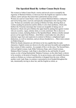The Speckled Band By Arthur Conan Doyle Essay
The women in Arthur Conan Doyle s stories and novels exist to exemplify the
ingenuity of Sherlock Holmes, to showcase how the English are superior to other
cultures, and to advance the notion that a patriarchal society in best.
Women are used in Conan Doyle s story to contrast Sherlock Holmes s deduction
and wit by being silent, reserved, and typically unimportant to the solving of the
case. Women are constantly seen coming to Holmes for help, showing them as
victims needing his protection and his ability to solve their problems, which only
furthers the Victorian stereotype that women are incapable of taking care of
themselves. Doyle also gives Holmes the upper hand by putting him against women
who are eccentric, vague, entirely silent, or overly emotional. This is shown in
numerous women, including Helen in The Speckled Band . [Helen s] feeble rational
powers set her apart from Holmes... [for] Helen s mind makes her only able to
entertain vague fears and suspicions in contrast to Holmes s enlightened rapid
deductions, as swift as intuitions, and yet always founded on a ... Show more content
on Helpwriting.net ...
While his female characters are still shown to be less capable than his male
characters, English women are shown to be elite and more favorable and sympathetic
than women of other countries. An example of this is in the story, The Second Stain ,
with an English woman, Lady Hilda Trelawney Hope, and a French woman,
Madame Henri Fournaye. Lady Hope is described as shy and fearful, for good
reason, as she is being blackmailed. Madame Fournaye, on the other hand, is shown
to be eccentric, to the point of insanity, for no given reason, and eventually becomes
useless to Holmes as a witness and therefore is dropped from the story without
another word. Lady Hope, in contrast, is presented as level headed throughout the
tale, intentionally serving to show her, and the English as whole, as
 