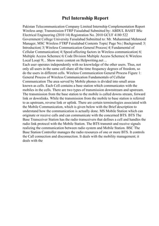 Ptcl Internship Report
Pakistan Telecommunication Company Limited Internship Complementation Report
Wireless amp; Transmission FTRP Faisalabad Submitted by: ABDUL BASIT BSc
Electrical Engineering (2010 14) Registration No. 2010 GCUF 4180 522
Government College University Faisalabad Submitted to: Mr. Muhammad Mehmood
Manager, MSC Wireless FTRP Faisalabad Contents Topic| Page No.| Background| 3|
Introduction| 3| Wireless Communication General Process| 4| Fundamental of
Cellular Communication| 4| Speed affecting factors in Wireless communication| 6|
Multiple Access Schemes| 6| Code Division Multiple Access Schemes| 6| Wireless
Local Loop| 9|... Show more content on Helpwriting.net ...
Each user operates independently with no knowledge of the other users. Thus, not
only all users in the same cell share all the time frequency degrees of freedom, so
do the users in different cells. Wireless Communication General Process Figure 1:
General Process of Wireless Communication Fundamentals of Cellular
Communication The area served by Mobile phones is divided into small areas
known as cells. Each Cell contains a base station which communicates with the
mobiles in the cells. There are two types of transmission downstream and upstream.
The transmission from the base station to the mobile is called downs stream, forward
link or downlinks. While the transmission from the mobile to base station is referred
to as upstream, reverse link or uplink. There are certain terminologies associated with
the Mobile Communication, which is given below with the Brief description to
understand how the communication is actually done. MS Mobile Station which can
originate or receive calls and can communicate with the concerned BTS. BTS The
Base Transceiver Station has the radio transceivers that defines a cell and handles the
radio link protocol with the Mobile Station. The BTS transmit and receive signals
realizing the communication between radio system and Mobile Station. BSC The
Base Station Controller manages the radio resources of one or more BTS. It controls
the Call connection and disconnection. It deals with the mobility management; it
deals with the
 
