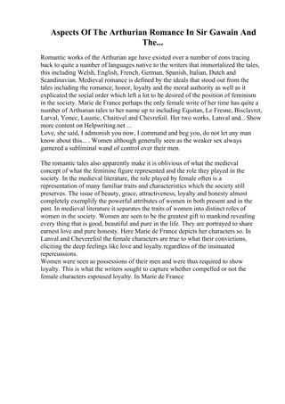 Aspects Of The Arthurian Romance In Sir Gawain And
The...
Romantic works of the Arthurian age have existed over a number of eons tracing
back to quite a number of languages native to the writers that immortalized the tales,
this including Welsh, English, French, German, Spanish, Italian, Dutch and
Scandinavian. Medieval romance is defined by the ideals that stood out from the
tales including the romance, honor, loyalty and the moral authority as well as it
explicated the social order which left a lot to be desired of the position of feminism
in the society. Marie de France perhaps the only female write of her time has quite a
number of Arthurian tales to her name up to including Equitan, Le Fresne, Bisclavret,
Larval, Yonec, Laustic, Chaitivel and Chevrefoil. Her two works, Lanval and... Show
more content on Helpwriting.net ...
Love, she said, I admonish you now, I command and beg you, do not let any man
know about this... . Women although generally seen as the weaker sex always
garnered a subliminal wand of control over their men.
The romantic tales also apparently make it is oblivious of what the medieval
concept of what the feminine figure represented and the role they played in the
society. In the medieval literature, the role played by female often is a
representation of many familiar traits and characteristics which the society still
preserves. The issue of beauty, grace, attractiveness, loyalty and honesty almost
completely exemplify the powerful attributes of women in both present and in the
past. In medieval literature it separates the traits of women into distinct roles of
women in the society. Women are seen to be the greatest gift to mankind revealing
every thing that is good, beautiful and pure in the life. They are portrayed to share
earnest love and pure honesty. Here Marie de France depicts her characters so. In
Lanval and Cheverefoil the female characters are true to what their convictions,
eliciting the deep feelings like love and loyalty regardless of the insinuated
repercussions.
Women were seen as possessions of their men and were thus required to show
loyalty. This is what the writers sought to capture whether compelled or not the
female characters espoused loyalty. In Marie de France
 