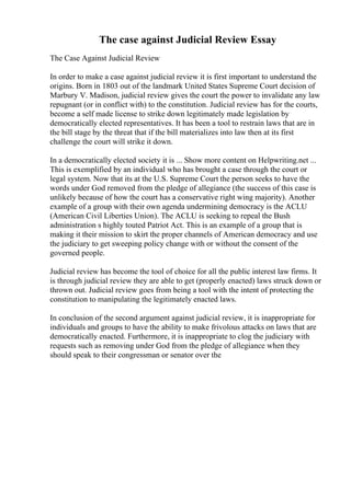 The case against Judicial Review Essay
The Case Against Judicial Review
In order to make a case against judicial review it is first important to understand the
origins. Born in 1803 out of the landmark United States Supreme Court decision of
Marbury V. Madison, judicial review gives the court the power to invalidate any law
repugnant (or in conflict with) to the constitution. Judicial review has for the courts,
become a self made license to strike down legitimately made legislation by
democratically elected representatives. It has been a tool to restrain laws that are in
the bill stage by the threat that if the bill materializes into law then at its first
challenge the court will strike it down.
In a democratically elected society it is ... Show more content on Helpwriting.net ...
This is exemplified by an individual who has brought a case through the court or
legal system. Now that its at the U.S. Supreme Court the person seeks to have the
words under God removed from the pledge of allegiance (the success of this case is
unlikely because of how the court has a conservative right wing majority). Another
example of a group with their own agenda undermining democracy is the ACLU
(American Civil Liberties Union). The ACLU is seeking to repeal the Bush
administration s highly touted Patriot Act. This is an example of a group that is
making it their mission to skirt the proper channels of American democracy and use
the judiciary to get sweeping policy change with or without the consent of the
governed people.
Judicial review has become the tool of choice for all the public interest law firms. It
is through judicial review they are able to get (properly enacted) laws struck down or
thrown out. Judicial review goes from being a tool with the intent of protecting the
constitution to manipulating the legitimately enacted laws.
In conclusion of the second argument against judicial review, it is inappropriate for
individuals and groups to have the ability to make frivolous attacks on laws that are
democratically enacted. Furthermore, it is inappropriate to clog the judiciary with
requests such as removing under God from the pledge of allegiance when they
should speak to their congressman or senator over the
 
