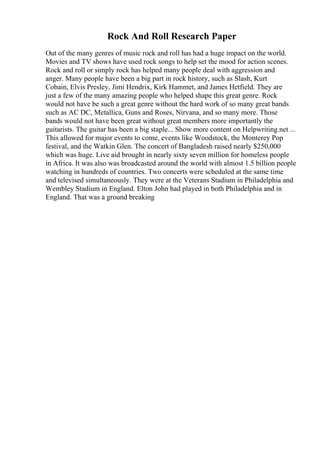 Rock And Roll Research Paper
Out of the many genres of music rock and roll has had a huge impact on the world.
Movies and TV shows have used rock songs to help set the mood for action scenes.
Rock and roll or simply rock has helped many people deal with aggression and
anger. Many people have been a big part in rock history, such as Slash, Kurt
Cobain, Elvis Presley, Jimi Hendrix, Kirk Hammet, and James Hetfield. They are
just a few of the many amazing people who helped shape this great genre. Rock
would not have be such a great genre without the hard work of so many great bands
such as AC DC, Metallica, Guns and Roses, Nirvana, and so many more. Those
bands would not have been great without great members more importantly the
guitarists. The guitar has been a big staple... Show more content on Helpwriting.net ...
This allowed for major events to come, events like Woodstock, the Monterey Pop
festival, and the Watkin Glen. The concert of Bangladesh raised nearly $250,000
which was huge. Live aid brought in nearly sixty seven million for homeless people
in Africa. It was also was broadcasted around the world with almost 1.5 billion people
watching in hundreds of countries. Two concerts were scheduled at the same time
and televised simultaneously. They were at the Veterans Stadium in Philadelphia and
Wembley Stadium in England. Elton John had played in both Philadelphia and in
England. That was a ground breaking
 