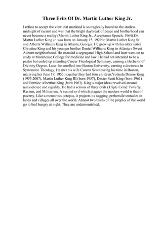 Three Evils Of Dr. Martin Luther King Jr.
I refuse to accept the view that mankind is so tragically bound to the starless
midnight of racism and war that the bright daybreak of peace and brotherhood can
never become a reality (Martin Luther King Jr., Acceptance Speech, 1964).Dr.
Martin Luther King Jr. was born on January 15, 1929 to Martin Luther King Sr.
and Alberta Williams King in Atlanta, Georgia. He grew up with his older sister
Christine King and his younger brother Daniel Williams King in Atlanta s Sweet
Auburn neighborhood. He attended a segregated High School and later went on to
study at Morehouse College for medicine and law. He had not intended to be a
pastor but ended up attending Crozer Theological Seminary, earning a Bachelor of
Divinity Degree. Later, he enrolled into Boston University, earning a doctorate in
Systematic Theology. He met his wife Coretta Scott during his time in Boston,
marrying her June 18, 1953; together they had four children:Yolanda Denise King
(1955 2007), Martin Luther King III (born 1957), Dexter Scott King (born 1961)
and Bernice Albertine King (born 1963). King s major ideas revolved around
nonviolence and equality. He had a serious of three evils (Triple Evils): Poverty,
Racism, and Militarism. A second evil which plagues the modern world is that of
poverty. Like a monstrous octopus, it projects its nagging, prehensile tentacles in
lands and villages all over the world. Almost two thirds of the peoples of the world
go to bed hungry at night. They are undernourished,
 