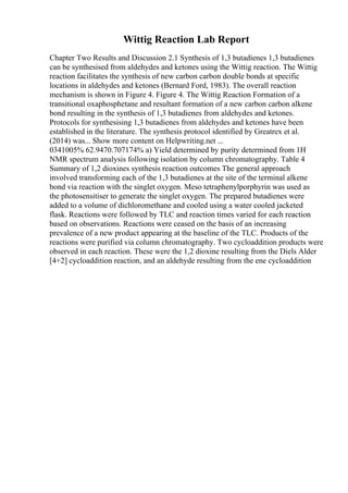 Wittig Reaction Lab Report
Chapter Two Results and Discussion 2.1 Synthesis of 1,3 butadienes 1,3 butadienes
can be synthesised from aldehydes and ketones using the Wittig reaction. The Wittig
reaction facilitates the synthesis of new carbon carbon double bonds at specific
locations in aldehydes and ketones (Bernard Ford, 1983). The overall reaction
mechanism is shown in Figure 4. Figure 4. The Wittig Reaction Formation of a
transitional oxaphosphetane and resultant formation of a new carbon carbon alkene
bond resulting in the synthesis of 1,3 butadienes from aldehydes and ketones.
Protocols for synthesising 1,3 butadienes from aldehydes and ketones have been
established in the literature. The synthesis protocol identified by Greatrex et al.
(2014) was... Show more content on Helpwriting.net ...
0341005% 62.9470.707174% a) Yield determined by purity determined from 1H
NMR spectrum analysis following isolation by column chromatography. Table 4
Summary of 1,2 dioxines synthesis reaction outcomes The general approach
involved transforming each of the 1,3 butadienes at the site of the terminal alkene
bond via reaction with the singlet oxygen. Meso tetraphenylporphyrin was used as
the photosensitiser to generate the singlet oxygen. The prepared butadienes were
added to a volume of dichloromethane and cooled using a water cooled jacketed
flask. Reactions were followed by TLC and reaction times varied for each reaction
based on observations. Reactions were ceased on the basis of an increasing
prevalence of a new product appearing at the baseline of the TLC. Products of the
reactions were purified via column chromatography. Two cycloaddition products were
observed in each reaction. These were the 1,2 dioxine resulting from the Diels Alder
[4+2] cycloaddition reaction, and an aldehyde resulting from the ene cycloaddition
 