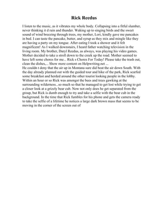 Rick Reedus
I listen to the music, as it vibrates my whole body. Collapsing into a fitful slumber,
never thinking it d rain and thunder. Waking up to singing birds and the sweet
sound of wind breezing through trees, my mother, Lori, kindly gave me pancakes
in bed. I can taste the pancake, butter, and syrup as they mix and mingle like they
are having a party on my tongue. After eating I took a shower and it felt
magnificent! As I walked downstairs, I heard father watching television in the
living room. My brother, Daryl Reedus, as always, was playing his video games.
Mother decided to take a stroll down to the creek up the road. Mother seemed to
have left some chores for me... Rick s Chores For Today! Please take the trash out,
clean the dishes,... Show more content on Helpwriting.net ...
He couldn t deny that the air up in Montana sure did beat the air down South. With
the day already planned out with the guided tour and hike of the park, Rick scarfed
some breakfast and herded around the other tourist looking people in the lobby.
Within an hour or so Rick was amongst the bees and trees gawking at the
surrounding wilderness...so much so that he managed to get lost while trying to get
a closer look at a grizzly bear cub. Now not only does he get separated from the
group, but Rick is dumb enough to try and take a selfie with the bear cub in the
background. In the time that Rick fumbles for his phone and gets the camera ready
to take the selfie of a lifetime he notices a large dark brown mass that seems to be
moving in the corner of the screen out of
 