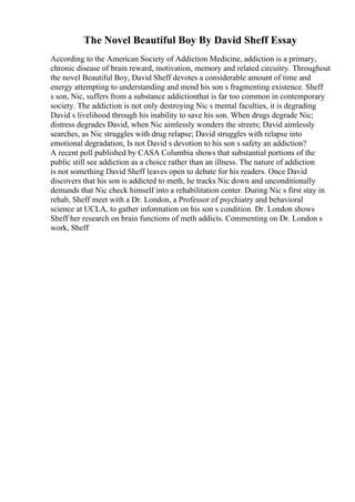 The Novel Beautiful Boy By David Sheff Essay
According to the American Society of Addiction Medicine, addiction is a primary,
chronic disease of brain reward, motivation, memory and related circuitry. Throughout
the novel Beautiful Boy, David Sheff devotes a considerable amount of time and
energy attempting to understanding and mend his son s fragmenting existence. Sheff
s son, Nic, suffers from a substance addictionthat is far too common in contemporary
society. The addiction is not only destroying Nic s mental faculties, it is degrading
David s livelihood through his inability to save his son. When drugs degrade Nic;
distress degrades David, when Nic aimlessly wonders the streets; David aimlessly
searches, as Nic struggles with drug relapse; David struggles with relapse into
emotional degradation, Is not David s devotion to his son s safety an addiction?
A recent poll published by CASA Columbia shows that substantial portions of the
public still see addiction as a choice rather than an illness. The nature of addiction
is not something David Sheff leaves open to debate for his readers. Once David
discovers that his son is addicted to meth, he tracks Nic down and unconditionally
demands that Nic check himself into a rehabilitation center. During Nic s first stay in
rehab, Sheff meet with a Dr. London, a Professor of psychiatry and behavioral
science at UCLA, to gather information on his son s condition. Dr. London shows
Sheff her research on brain functions of meth addicts. Commenting on Dr. London s
work, Sheff
 