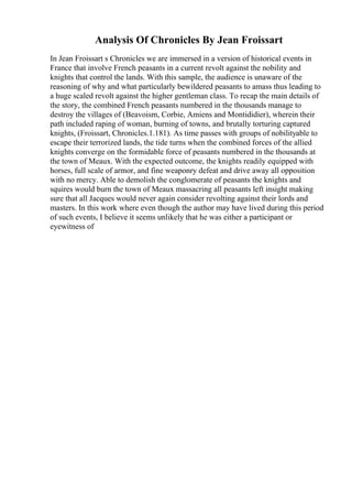 Analysis Of Chronicles By Jean Froissart
In Jean Froissart s Chronicles we are immersed in a version of historical events in
France that involve French peasants in a current revolt against the nobility and
knights that control the lands. With this sample, the audience is unaware of the
reasoning of why and what particularly bewildered peasants to amass thus leading to
a huge scaled revolt against the higher gentleman class. To recap the main details of
the story, the combined French peasants numbered in the thousands manage to
destroy the villages of (Beavoism, Corbie, Amiens and Montididier), wherein their
path included raping of woman, burning of towns, and brutally torturing captured
knights, (Froissart, Chronicles.1.181). As time passes with groups of nobilityable to
escape their terrorized lands, the tide turns when the combined forces of the allied
knights converge on the formidable force of peasants numbered in the thousands at
the town of Meaux. With the expected outcome, the knights readily equipped with
horses, full scale of armor, and fine weaponry defeat and drive away all opposition
with no mercy. Able to demolish the conglomerate of peasants the knights and
squires would burn the town of Meaux massacring all peasants left insight making
sure that all Jacques would never again consider revolting against their lords and
masters. In this work where even though the author may have lived during this period
of such events, I believe it seems unlikely that he was either a participant or
eyewitness of
 