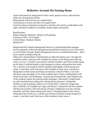 Reflective Account On Nursing Home
Assist with patient by taking them to their rooms, prayer services, and activities
within the nursing home facility.
Help patients with activities on a regular basis.
Assist patient in leisure activities on a regular basis.
Assist by taking a humanistic perspective and talk to the clients as individuals with
rights, putting an emphasis on empathy, human rights and equality.
Qualifications:
Degree Program: Bachelor s Degree in Psychology
Cumulative GPA: 3.0 or higher
Current Status: Graduate Student
Spring 2017
Background Info: Regent Management Services, Limited Partnership manages
twelve separately owned and operated nursing facilities located in seven Texas cities,
as well as Reno, Nevada. Regent Management Services, Limited Partnership ... Show
more content on Helpwriting.net ...
Afterward I wheeled them I wheeled them to either the dining room. I brought the
residents cookies, and I gave the residents the cookies in the dining room after the
rosary was over. I carried a conversation with the residents, and I lend a hand setting
up for lunch. I wheeled people to their perspective rooms, asking them how lunch
was. I carried a conversation with the residents individually in their perspective
rooms. I went back, and I took more of the residents in their room. I assisted in
taking them to their rooms and I had conversations with all of them. I sat in the
television room and spoke to all of the residents there. Ensure confidentiality with
clients at all times. On Wednesday, I passed out coloring books, and I helped some
of the residents outline the coloring books and pages. Afterwards, I helped clean
up, and I assisted Irma in taking the coloring books and colors. I helped the
residents set up by putting a plastic cover on the table. I looked for images that
they would like, for example cats, dogs, and flowers. I interacted with the residents
and had conversations with each person coloring. I helped put away the coloring
materials, and lend a hand setting up for lunch. I wheeled people to their rooms,
asking them how lunch was. I carried conversation with them in their perspective
rooms. I went back, and I took more of the residents in their room. I
 