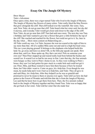 Essay On The Jungle Of Mystery
Drew Meyer
Taler s Adventure
Once upon a time, there was a tiger named Taler who lived in the Jungle of Mystery.
The Jungle of Mystery has flowers of many colors. Taler really liked the blue flowers
that grew alongside the cliff. That cliff looked over the waterfall. Her sister, Tara,
said, Now Taler, do not go near that cliff. Taler heard what her sister said, but she did
it anyway, and everyday Taler would get closer and closer to the edge of the cliff.
Now Taler, do not go near that cliff! Tara had said once more. The next day was Tara
s birthday and Taler wanted to give her a flower that grew a little bitbelow the top of
the cliff. She reached and reached for the flower, but could not get to it. So, later in
the day when ... Show more content on Helpwriting.net ...
All Taler could say was, I m Taler, because she was too scared at the sight of him to
say more than that. All of a sudden Mila came out and said in a high but loud voice.
This isn t your playing ground! It belongs to the elephants who helped build this
land. So, go away and leave us alone! Oh, so the little pip squeak can speak. How
about that, said Leo. Beau spoke up, Hey that s not nice! Pick on someone your
own size! Then Peter stepped up and roared really loud from behind the bushes and
scared Leo. It scared Leo so bad he ran away in fear. Later that day, the four animals
were hungry so they went to Peter s home to eat. As they were walking to Peter s
house, they saw Leo had gotten his paw stuck in a snake hole and could not get it
out. Peter, Mila, and Beau wanted to leave him there because of how he treated
them, but Taler didn t want to. Come on guys, let s help him. Even though he was
mean, he needs help and it won t hurt us to help him, said Taler. They all gave in
and said Okay, let s help him, After they helped Leo he was so grateful and
promised to never be mean to them or anyone ever again. Taler told Leo how she had
gotten to the Forest of Wonder and told him that she is from the Jungleof Mystery.
Leo said that he knew how to get there from here. Then, the five animals walked
back to the Jungle of Mystery together and they found Tara. Taler was so happy that
she got back to her sister. Taler told her sister that she made four
 