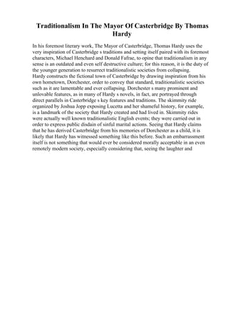 Traditionalism In The Mayor Of Casterbridge By Thomas
Hardy
In his foremost literary work, The Mayor of Casterbridge, Thomas Hardy uses the
very inspiration of Casterbridge s traditions and setting itself paired with its foremost
characters, Michael Henchard and Donald Fafrae, to opine that traditionalism in any
sense is an outdated and even self destructive culture; for this reason, it is the duty of
the younger generation to resurrect traditionalistic societies from collapsing.
Hardy constructs the fictional town of Casterbridge by drawing inspiration from his
own hometown, Dorchester, order to convey that standard, traditionalistic societies
such as it are lamentable and ever collapsing. Dorchester s many prominent and
unlovable features, as in many of Hardy s novels, in fact, are portrayed through
direct parallels in Casterbridge s key features and traditions. The skimmity ride
organized by Joshua Jopp exposing Lucetta and her shameful history, for example,
is a landmark of the society that Hardy created and had lived in. Skimmity rides
were actually well known traditionalistic English events; they were carried out in
order to express public disdain of sinful marital actions. Seeing that Hardy claims
that he has derived Casterbridge from his memories of Dorchester as a child, it is
likely that Hardy has witnessed something like this before. Such an embarrassment
itself is not something that would ever be considered morally acceptable in an even
remotely modern society, especially considering that, seeing the laughter and
 