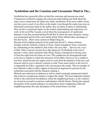 Symbolism and the Concious and Uncounsius Mind in The...
Symbolism has a powerful effect on both the conscious and unconscious mind.
Conspicuous symbolism engages the conscious mind making one think about the
many clever connections the author has made. Symbolism of the more subtle variety
can have just as much of an effect on the reader; even though the reader may miss an
intentional connection made by the author, they are likely to detect it subliminally.
This can have a profound impact on the readers understanding and impression of a
work. In his novelThe Assault, a novel about the consequences of a particular
dramatic event that occurred during World War II where the main character s house
was incinerated and all of his close family killed, Harry Mulish takes advantage of
this fact by his... Show more content on Helpwriting.net ...
Because of the emphasis placed on his youth and naivetГ©, Anton contrasts
strongly with the motherly wisdom of Truus. Anton strengthens Truus s assertion
by commenting on the antithesis, But if that s the case, then ... then no one s ever
at fault. Then everyone can just do as they please.(p 33) Similarly at the end of
episode 2 when Anton entertains Fake Ploeg, Ploeg is introduced as having come
in from the night from the chaos of a riot. This emphasizes his disorganized mind
as he tries to explain to Anton the innocence of his father. However, he is unable to
convince Anton because his origins seem to come from the darkness of the past, and
because what he says is directly contrary to what Truus states earlier in the novel it
is impossible for Fake s argument to be convincing to the reader. This an example of
how Mulisch is able to either support or discount an argument he presents by the
symbolism associated with the character making it.
Mulisch uses references to darkness as well as small seemingly unimportant details
that reach in a conspicuous manner to impact the reader. The most important instance
of this is the referenceto the darkness within the neighboring houses, as the windows
are closed in covered to avoid any confrontation with the Krauts. During the original
description of the assault nothing is revealed about what is happening within the
neighboring houses the only description of the actual houses was that
 