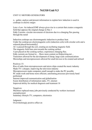 Nt1310 Unit 9.3
UNIT 9.3 MOTORS GENERATORS
п‚· gather, analyse and present information to explain how induction is used in
cooktops in electric ranges
Lenz s Law: An induced EMF always gives rise to a current that creates a magnetic
field that opposes the original change in flux 1
Eddy Currents: circular movements of electrons due to a changing flux passing
through the metal
Induction cooktops use electromagnetic induction to produce heat.
Under the cooktop are electromagnetic coils (induction coils) with circular coils and a
solenoid placed horizontally2
AC is passed through the coil, creating an oscillating magnetic field.
The magnetic field lines aim towards the cooking surface
A pot placed on the cooking surface, experiences changing flux.
Eddy currents are formed in ... Show more content on Helpwriting.net ...
Transistors allowed for the development of cheap, large scale communications
Microchips and microprocessors allowed for small devices to be created and utilised
Positives 15:
Rise of radio from microprocessors and micro chips created the music industry
Made TV s cheaper, improving the television industry
Microprocessors made computers small enough to make the PC possible
PC made work and home more efficient, automating processes previously hand
performed
Internet improved communication and globalisation
Easier distribution of information radio, TV, internet
Improved ability for medical diagnosis and treatment 16
Negatives:
Machines replaced many jobs previously conducted by workers increased
unemployment
Sedentary lifestyle TV, computers, electronics
Judgment :
Overwhelmingly positive effect on
 