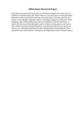 Elliot Kane Research Paper
Elliot Kane was born and raised in the city of Bristol, England. He is the only son
of Marrie and Daniel Kane. His father works as a car sales man at a local dealership,
While his mother stayed home and took care of the house. Growing up Elliot was
always a very friendly, outgoing, creative, opinionated energetic young man. While
attending school Elliotcould always tell he was different from the other boys in
school. He always prefered dancing to sports, fashion to video games, and boys to
girls. Elliott has always carried himself in a way that told others he was okay with
who he was. Although he had his fare share of bullying for being different, Elliot
remained secure and confident. Through out his high school years he dated countless
 