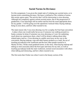 Social Norms In Deviance
For this assignment, I was given the simple task of violating one societal norm, or in
layman terms committing deviance. Deviance is defined as The violation of norms
that society agrees upon. The activity that I will be showcasing is cross dressing.
Although not completely against current societal norms, due to the progression of
genderroles. Cross dressingis still an outlier and far from the usual appropriate dress
for my gender . I will be going over the operations I noticed when; buying makeup,
being in cross dress, and how other reacted to me.
The main reason why I was cross dressing was for a cosplay for Fan Expo convention
. A place where one would really bat an eye if someone was walking around in a
bunny costume let alone if someone was cross dressing so I won t be explaining
much about my experiences there, what I will be doing is talking about other
related topics such as ; Cross dressing in a public area away on my way to the
convention, Buying makeup, wigs and other beauty products as a male, the act of
touching up makeup in the washroom and the how other people reacted to it.
Mostly for this, I broke usual gendered norms; in the store, when buying makeup and
talking to store associates about the best types and tones for my skin, as well as
touching up makeup inside the male washroom, normal social encounters with others
when talking and interacting, and how others reacted to me.
The first norm that I broke was when I went to the beauty section of the
 