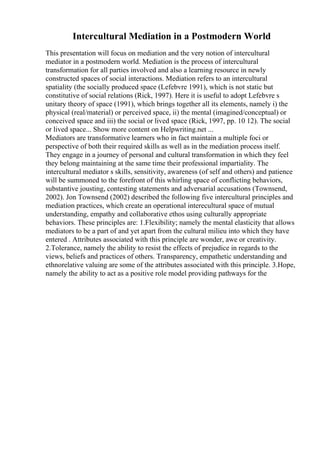 Intercultural Mediation in a Postmodern World
This presentation will focus on mediation and the very notion of intercultural
mediator in a postmodern world. Mediation is the process of intercultural
transformation for all parties involved and also a learning resource in newly
constructed spaces of social interactions. Mediation refers to an intercultural
spatiality (the socially produced space (Lefebvre 1991), which is not static but
constitutive of social relations (Rick, 1997). Here it is useful to adopt Lefebvre s
unitary theory of space (1991), which brings together all its elements, namely i) the
physical (real/material) or perceived space, ii) the mental (imagined/conceptual) or
conceived space and iii) the social or lived space (Rick, 1997, pp. 10 12). The social
or lived space... Show more content on Helpwriting.net ...
Mediators are transformative learners who in fact maintain a multiple foci or
perspective of both their required skills as well as in the mediation process itself.
They engage in a journey of personal and cultural transformation in which they feel
they belong maintaining at the same time their professional impartiality. The
intercultural mediator s skills, sensitivity, awareness (of self and others) and patience
will be summoned to the forefront of this whirling space of conflicting behaviors,
substantive jousting, contesting statements and adversarial accusations (Townsend,
2002). Jon Townsend (2002) described the following five intercultural principles and
mediation practices, which create an operational interecultural space of mutual
understanding, empathy and collaborative ethos using culturally appropriate
behaviors. These principles are: 1.Flexibility; namely the mental elasticity that allows
mediators to be a part of and yet apart from the cultural milieu into which they have
entered . Attributes associated with this principle are wonder, awe or creativity.
2.Tolerance, namely the ability to resist the effects of prejudice in regards to the
views, beliefs and practices of others. Transparency, empathetic understanding and
ethnorelative valuing are some of the attributes associated with this principle. 3.Hope,
namely the ability to act as a positive role model providing pathways for the
 